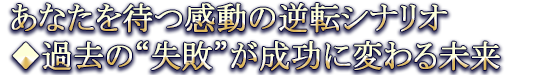 あなたを待つ感動の逆転シナリオ◆過去の“失敗”が成功に変わる未来