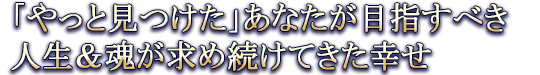 「やっと見つけた」あなたが目指すべき人生＆魂が求め続けてきた幸せ