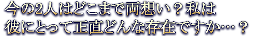 今の2人はどこまで両想い？私は彼にとって正直どんな存在ですか…？