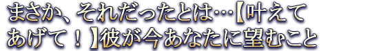 まさか、それだったとは…【叶えてあげて！】彼が今あなたに望むこと