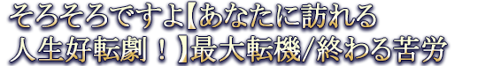 そろそろですよ【あなたに訪れる人生好転劇！】最大転機/終わる苦労