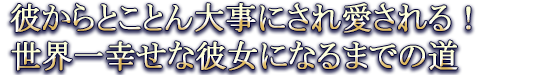 彼からとことん大事にされ愛される！世界一幸せな彼女になるまでの道