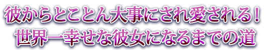 彼からとことん大事にされ愛される！世界一幸せな彼女になるまでの道