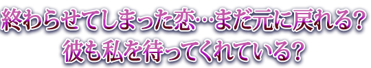 終わらせてしまった恋…まだ元に戻れる？彼も私を待ってくれている？