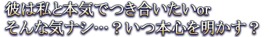彼は私と本気でつき合いたいorそんな気ナシ…？いつ本心を明かす？
