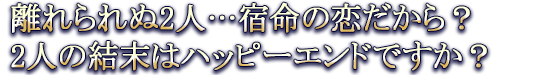 離れられぬ2人…宿命の恋だから？2人の結末はハッピーエンドですか？