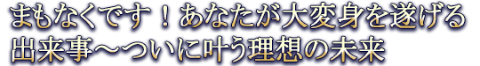 まもなくです！あなたが大変身を遂げる出来事～ついに叶う理想の未来