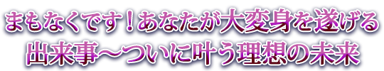 まもなくです！あなたが大変身を遂げる出来事～ついに叶う理想の未来