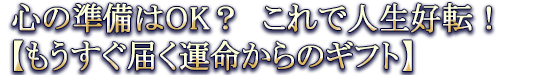心の準備はOK? これで人生好転!【もうすぐ届く運命からのギフト】