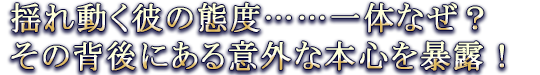 揺れ動く彼の態度……一体なぜ? その背後にある意外な本心を暴露!