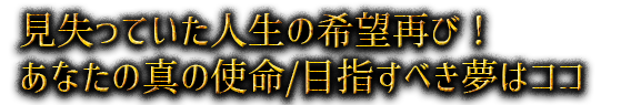 見失っていた人生の希望再び！ あなたの真の使命/目指すべき夢はココ