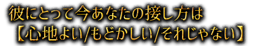 彼にとって今あなたの接し方は【心地よい/もどかしい/それじゃない】