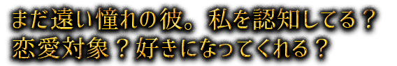 まだ遠い憧れの彼。私を認知してる？恋愛対象？好きになってくれる？