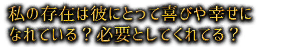 私の存在は彼にとって喜びや幸せになれている？必要としてくれてる？