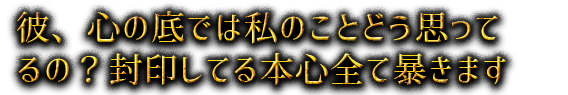 彼、心の底では私のことどう思ってるの？封印してる本心全て暴きます