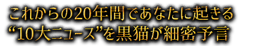 これからの20年間であなたに起きる“10大ニュース”を黒猫が細密予言
