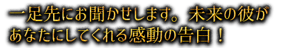 一足先にお聞かせします。未来の彼があなたにしてくれる感動の告白！