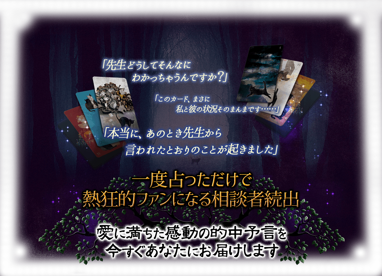 「先生、どうしてそんなにわかっちゃうんですか？」「このカード、まさに私と彼の状況そのままです……」「本当に、あのとき先生から言われたとおりのことが起きました！」一度占っただけで熱狂的ファンになる相談者続出 愛に満ちた感動の的中予言を今すぐあなたにお届けします