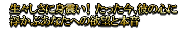 生々しさに身震い！ たった今、彼の心に浮かぶあなたへの欲望と本音