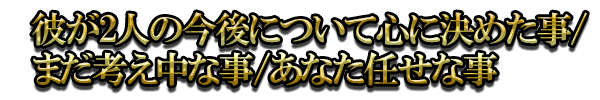 彼が2人の今後について心に決めた事/まだ考え中な事/あなた任せな事