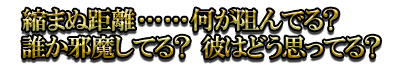 縮まぬ距離……何が阻んでる？ 誰か邪魔してる？ 彼はどう思ってる？