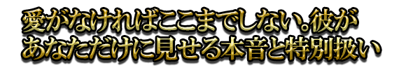 愛がなければここまでしない。彼があなただけに見せる本音と特別扱い