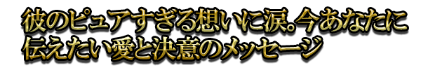 彼のピュアすぎる想いに涙。今あなたに伝えたい愛と決意のメッセージ