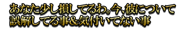 あなた少し損してるわ。今、彼について誤解してる事＆気付いてない事