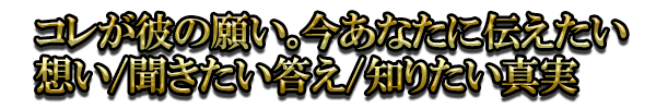 コレが彼の願い。今あなたに伝えたい想い/聞きたい答え/知りたい真実