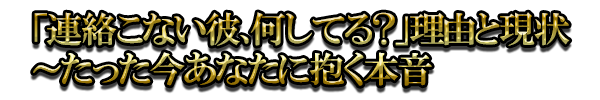 「連絡こない彼、何してる？」理由と現状～たった今あなたに抱く本音