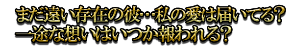 まだ遠い存在の彼…私の愛は届いてる？一途な想いはいつか報われる？