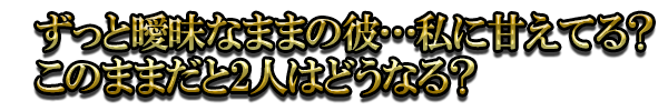 ずっと曖昧なままの彼…私に甘えてる？このままだと2人はどうなる？