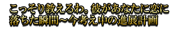 こっそり教えるわ。彼があなたに恋に落ちた瞬間~今考え中の進展計画