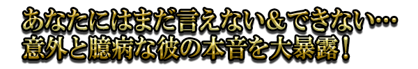 あなたにはまだ言えない＆できない…意外と臆病な彼の本音を大暴露！