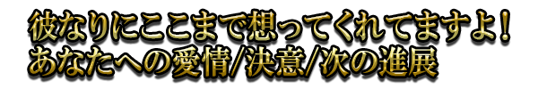 彼なりにここまで想ってくれてますよ！あなたへの愛情/決意/次の進展