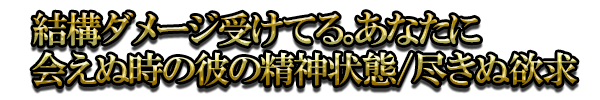 結構ダメージ受けてる。あなたに会えぬ時の彼の精神状態/尽きぬ欲求