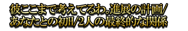 彼ここまで考えてるわ。進展の計画/あなたとの初H/2人の最終的な関係