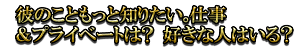 彼のこともっと知りたい。仕事＆プライベートは？　好きな人はいる？