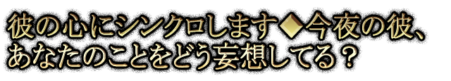 彼の心にシンクロします◆今夜の彼、あなたのことをどう妄想してる？