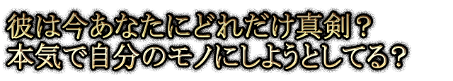 彼は今あなたにどれだけ真剣？ 本気で自分のモノにしようとしてる？
