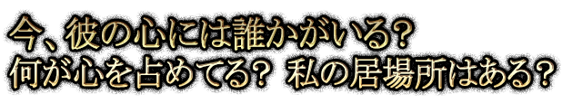今、彼の心には誰かがいる？ 何が心を占めてる？ 私の居場所はある？