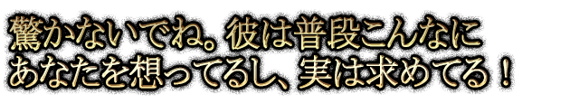 驚かないでね。彼は普段こんなにあなたを想ってるし、実は求めてる！
