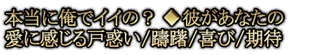 本当に俺でイイの？◆彼があなたの愛に感じる戸惑い/躊躇/喜び/期待