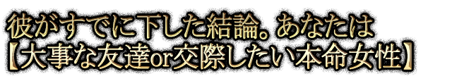 彼がすでに下した結論。あなたは【大事な友達or交際したい本命女性】