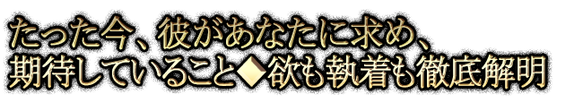 たった今、彼があなたに求め、期待していること◆欲も執着も徹底解明