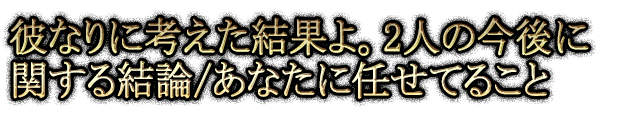 彼なりに考えた結果よ。2人の今後に関する結論/あなたに任せてること