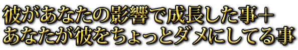 彼があなたの影響で成長した事＋あなたが彼をちょっとダメにしてる事