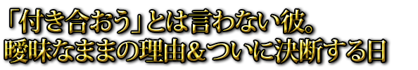 「付き合おう」とは言わない彼。曖昧なままの理由＆ついに決断する日