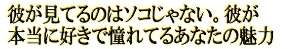 彼が見てるのはソコじゃない。彼が本当に好きで憧れてるあなたの魅力