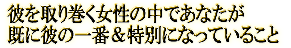 彼を取り巻く女性の中であなたが既に彼の一番＆特別になっていること